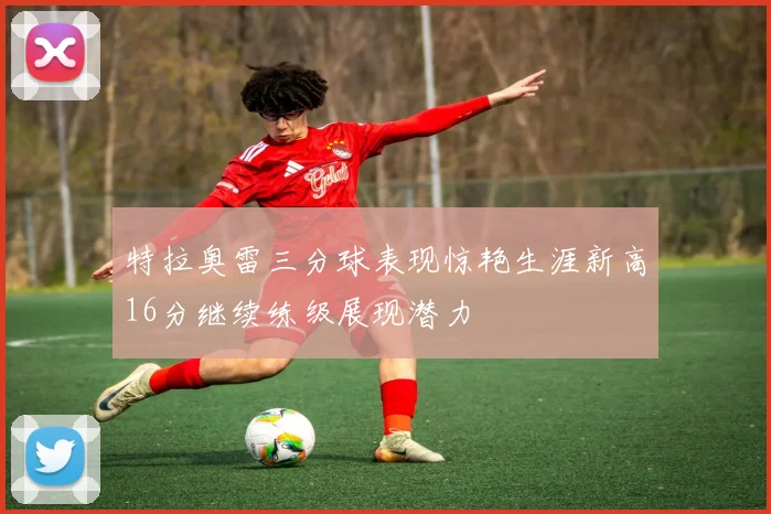 特拉奥雷三分球表现惊艳生涯新高16分继续练级展现潜力
