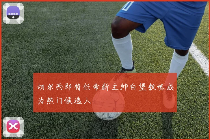 切尔西即将任命新主帅白堡教练成为热门候选人