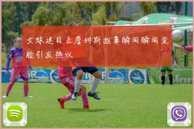 女球迷目击詹姆斯抠鼻瞬间瞬间变脸引发热议