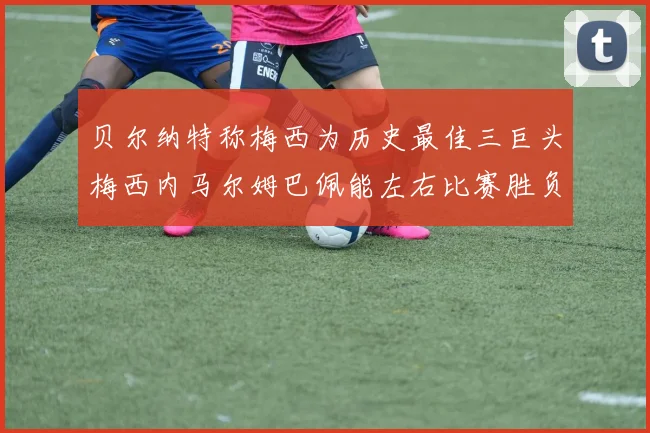 贝尔纳特称梅西为历史最佳三巨头梅西内马尔姆巴佩能左右比赛胜负