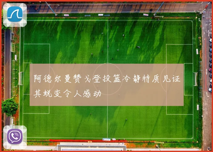 阿德尔曼赞戈登投篮冷静特质见证其蜕变令人感动