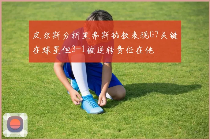 皮尔斯分析里弗斯执教表现G7关键在球星但3-1被逆转责任在他