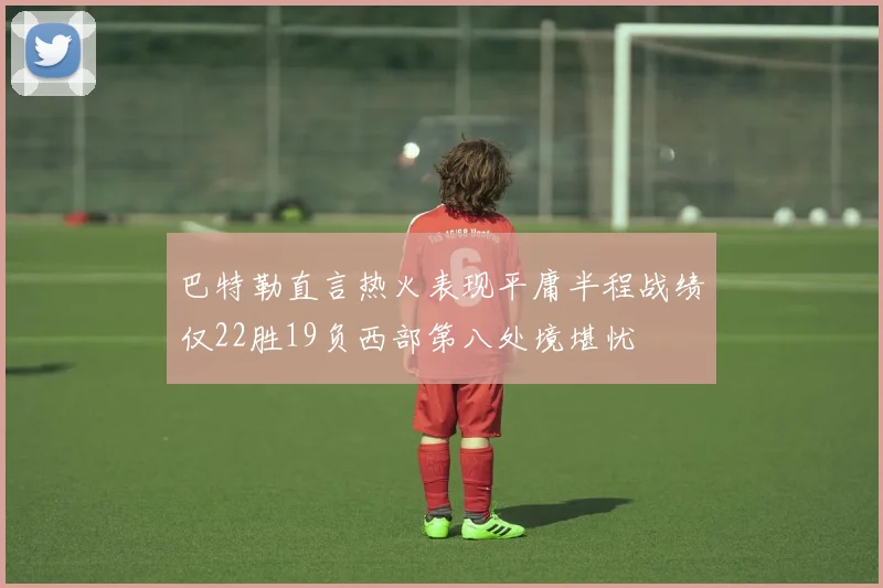 巴特勒直言热火表现平庸半程战绩仅22胜19负西部第八处境堪忧