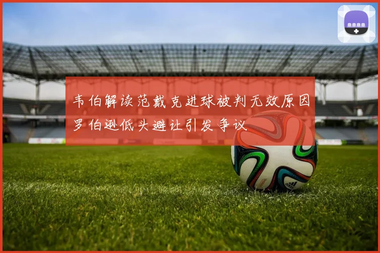 韦伯解读范戴克进球被判无效原因罗伯逊低头避让引发争议