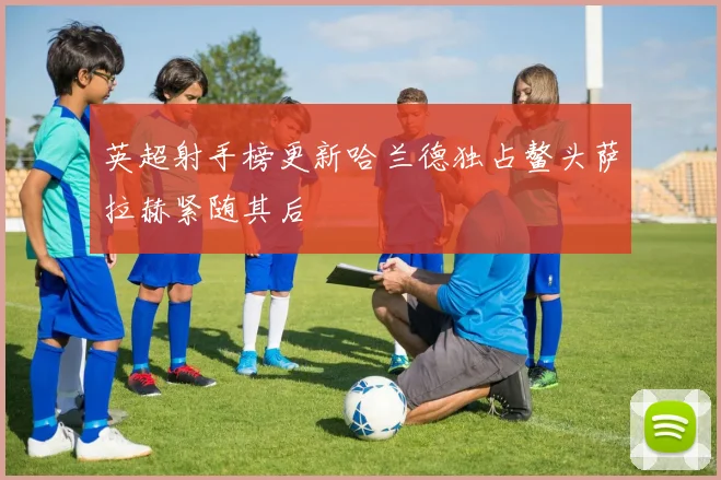 英超射手榜更新哈兰德独占鳌头萨拉赫紧随其后
