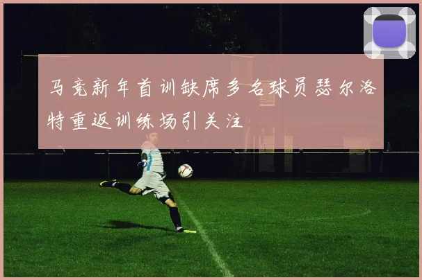 马竞新年首训缺席多名球员瑟尔洛特重返训练场引关注