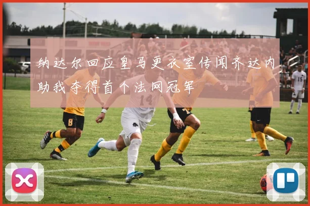 纳达尔回应皇马更衣室传闻齐达内助我夺得首个法网冠军