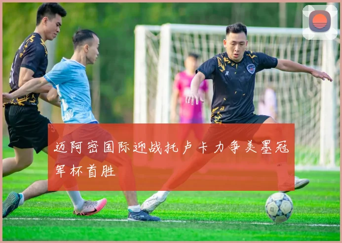 迈阿密国际迎战托卢卡力争美墨冠军杯首胜