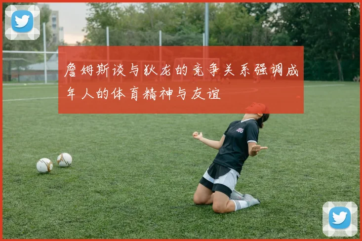 詹姆斯谈与狄龙的竞争关系强调成年人的体育精神与友谊