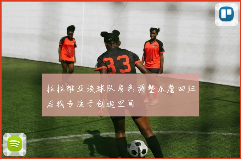 拉拉维亚谈球队角色调整东詹回归后我专注于创造空间