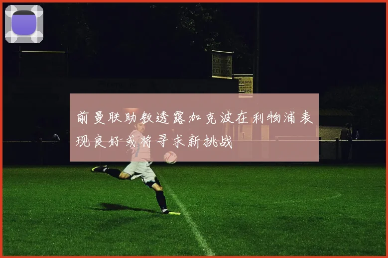 前曼联助教透露加克波在利物浦表现良好或将寻求新挑战