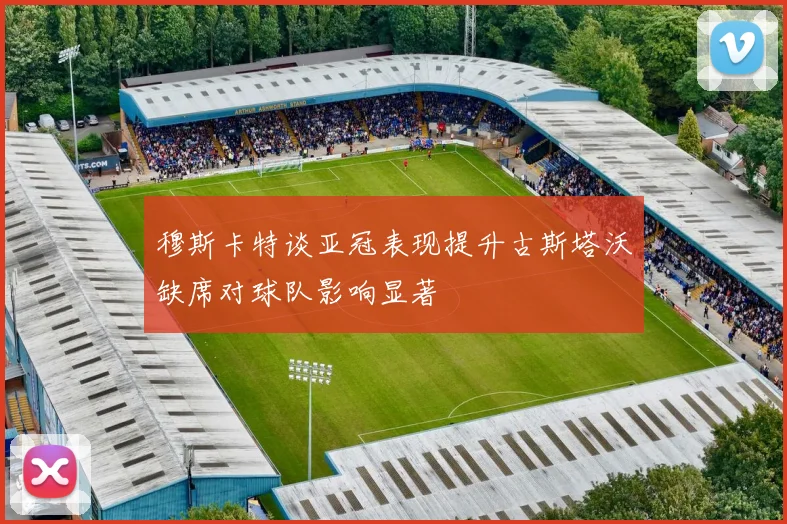 穆斯卡特谈亚冠表现提升古斯塔沃缺席对球队影响显著
