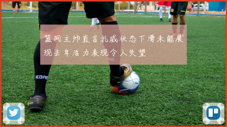 篮网主帅直言扎威状态下滑未能展现去年活力表现令人失望