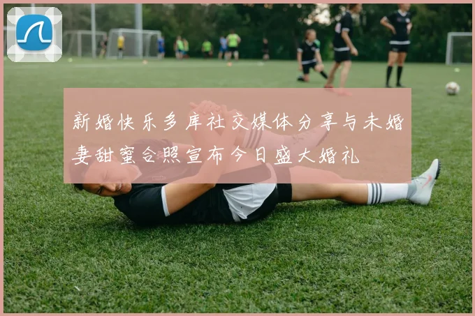 新婚快乐多库社交媒体分享与未婚妻甜蜜合照宣布今日盛大婚礼