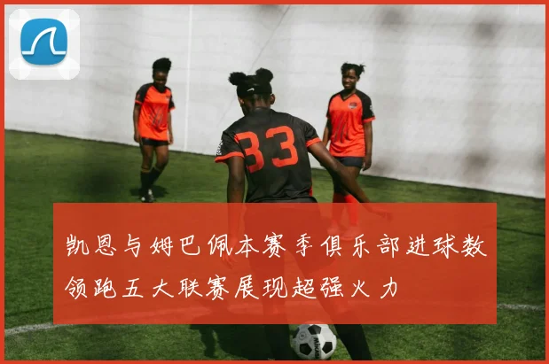 凯恩与姆巴佩本赛季俱乐部进球数领跑五大联赛展现超强火力