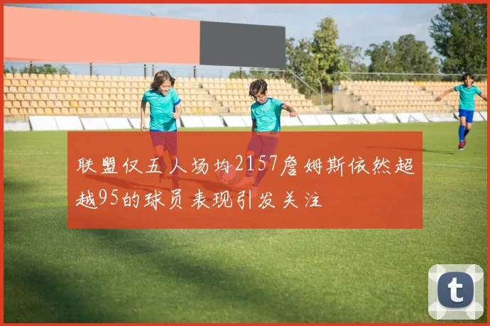 联盟仅五人场均2157詹姆斯依然超越95的球员表现引发关注
