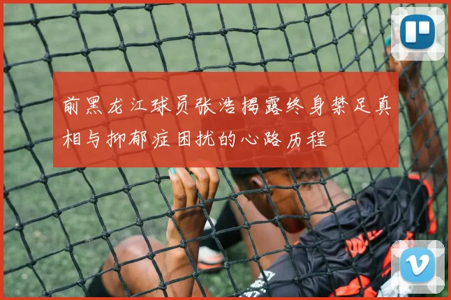 前黑龙江球员张浩揭露终身禁足真相与抑郁症困扰的心路历程
