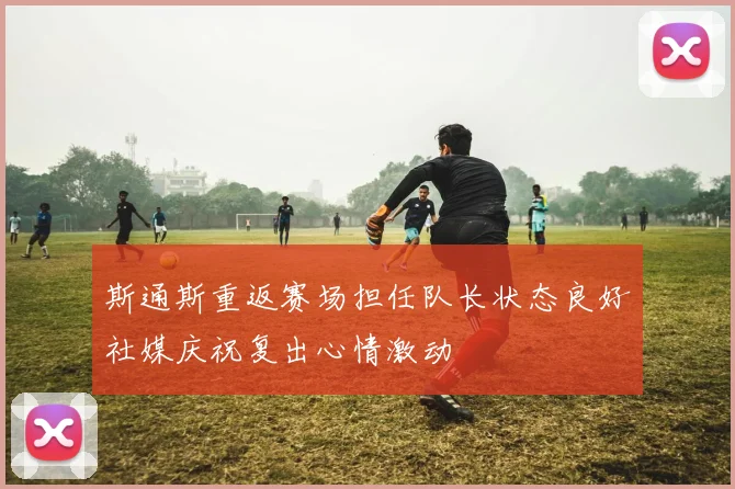 斯通斯重返赛场担任队长状态良好社媒庆祝复出心情激动