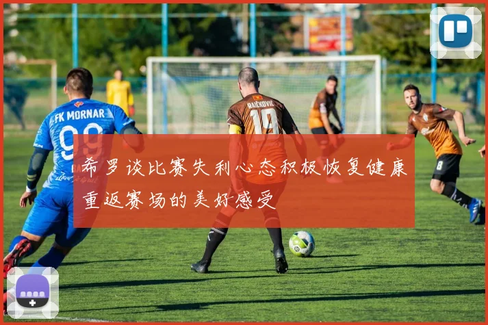 希罗谈比赛失利心态积极恢复健康重返赛场的美好感受