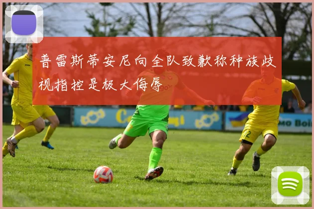普雷斯蒂安尼向全队致歉称种族歧视指控是极大侮辱