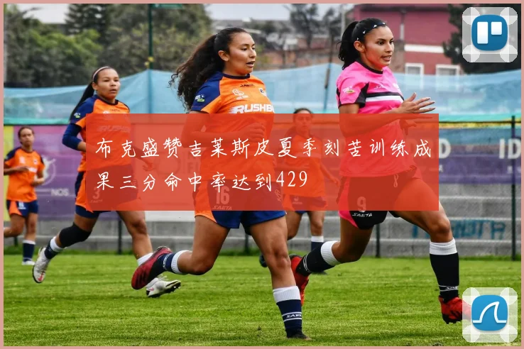 布克盛赞吉莱斯皮夏季刻苦训练成果三分命中率达到429