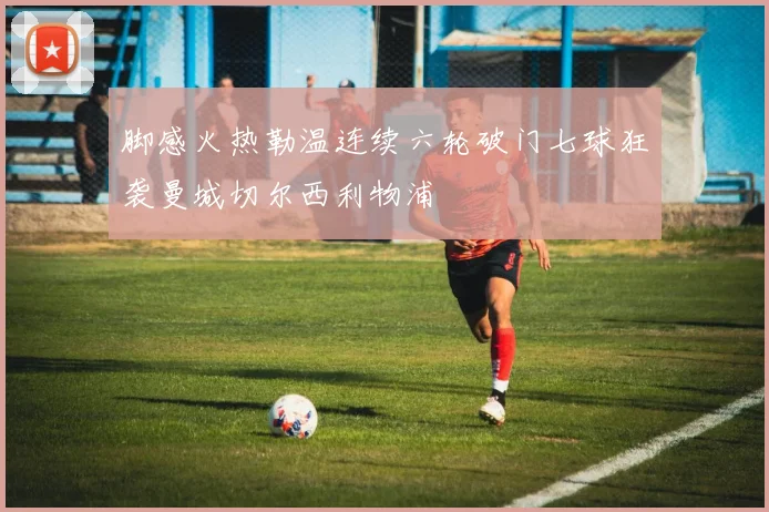 脚感火热勒温连续六轮破门七球狂袭曼城切尔西利物浦
