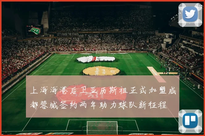 上海海港后卫亚历斯祖正式加盟成都蓉城签约两年助力球队新征程