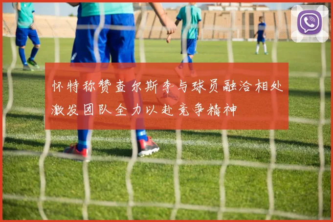 怀特称赞查尔斯李与球员融洽相处激发团队全力以赴竞争精神