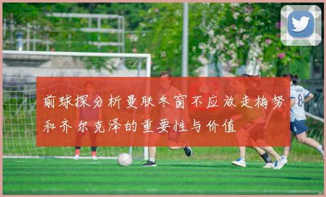 前球探分析曼联冬窗不应放走梅努和齐尔克泽的重要性与价值