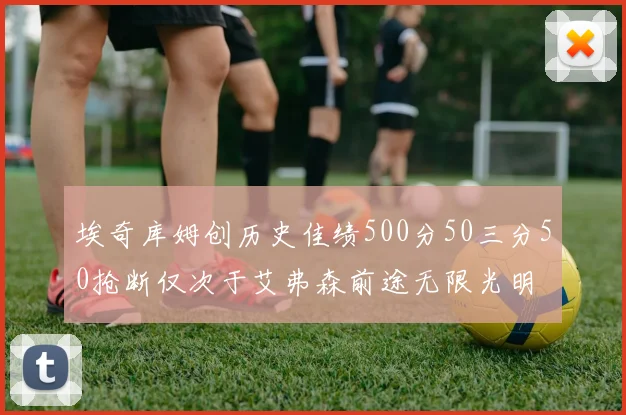 埃奇库姆创历史佳绩500分50三分50抢断仅次于艾弗森前途无限光明