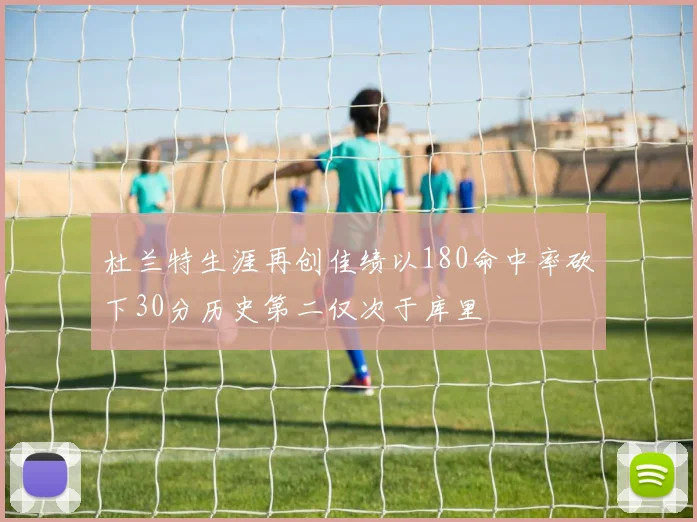 杜兰特生涯再创佳绩以180命中率砍下30分历史第二仅次于库里