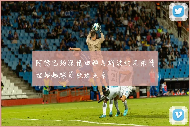阿德巴约深情回顾与斯波的兄弟情谊超越球员教练关系