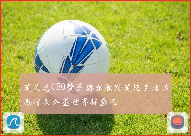 英足总CEO赞图赫尔激发英格兰活力期待美加墨世界杯盛况