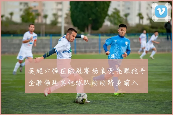 英超六强在欧冠赛场表现亮眼枪手全胜领跑其他球队纷纷跻身前八