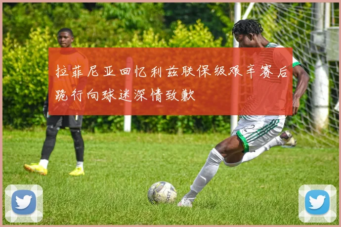 拉菲尼亚回忆利兹联保级艰辛赛后跪行向球迷深情致歉