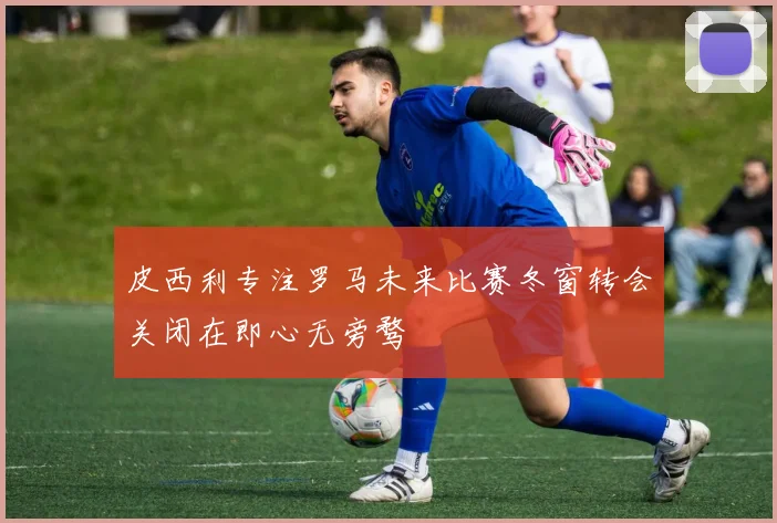 皮西利专注罗马未来比赛冬窗转会关闭在即心无旁骛