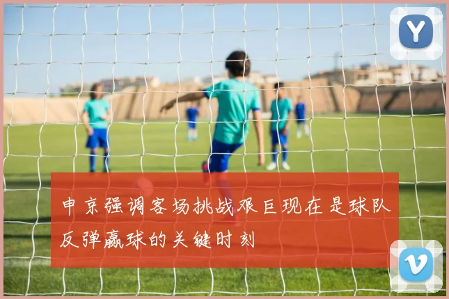 申京强调客场挑战艰巨现在是球队反弹赢球的关键时刻