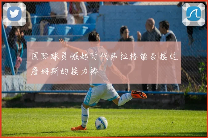 国际球员崛起时代弗拉格能否接过詹姆斯的接力棒