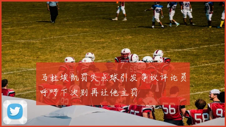 马杜埃凯罚失点球引发争议评论员呼吁下次别再让他主罚