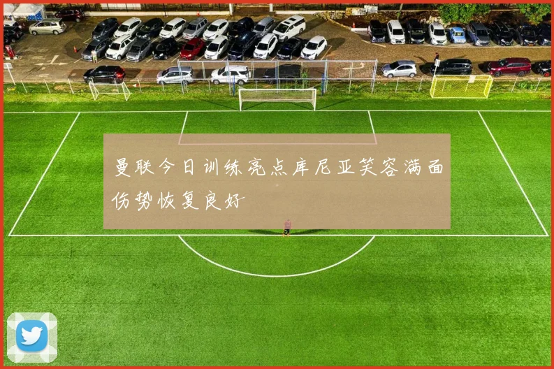 曼联今日训练亮点库尼亚笑容满面伤势恢复良好