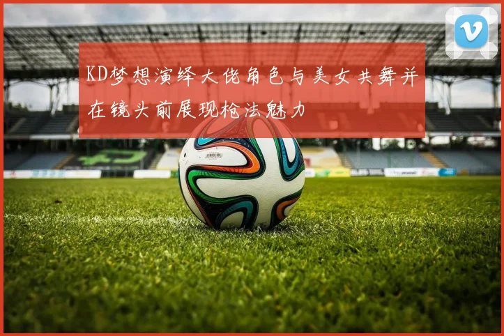 KD梦想演绎大佬角色与美女共舞并在镜头前展现枪法魅力