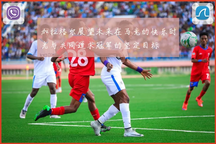 加拉格尔展望未来在马竞的快乐时光与共同追求冠军的坚定目标